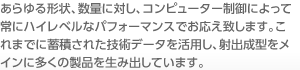 あらゆる形状、数量に対し、コンピューター制御によって常にハイレベルなパフォーマンスでお応え致します。これまでに蓄積された技術データを活用し、射出成型をメインに多くの製品を生み出しています。